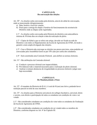 CAPITULO IX
Da convocação das eleições
Art. 30º - As eleições serão convocadas pela diretoria, através de edital de convocação,
onde se mencionarão obrigatoriamente:
a) Data, horário e local de votação;
b) Prazo para a entrega de chapas e horários de funcionamento da secretaria do
Diretório onde as chapas serão registradas;
§ 1º - As eleições serão convocadas pela Diretoria do diretório com antecedência
mínima de 30 trinta dias em relação a data da realização do pleito.
§ 2º - Cópias do Edital a que se refere este artigo, deverão ser fixado na sede do
Diretório e em todos os Departamentos da Escola de Agronomia da UFBA, de modo a
garantir a mais ampla divulgação das eleições.
§ 3º - Caso a Diretoria não convoque as eleições nos prazos previstos, estas poderão ser
convocadas pela Assembléia Geral ou por 10% (dez por cento) dos estudantes.
§ 4º - Será constituída uma Comissão Eleitoral, para definir as normas eleitorais.
Art. 31º - São atribuições da Comissão eleitoral:
a) Conduzir o processo eleitoral com imparcialidade;
b) Providenciar todo o material necessário para a realização do pleito eleitoral;
c) Analisar eventuais denúncias de irregularidade no processo eleitoral e julgar caso
haja necessidade.
CAPITULO X
Do Mandato,eleição e Posse
Art. 32º - O mandato da Diretoria do D.A.L.A será de 01(um) ano letivo, podendo haver
reeleição parcial ou total de seus membros.
Art. 33º - As eleições para a Diretoria será através de sufrágio facultativo, universal, direto
e secreto, com direito a participação de todos os estudantes em condições de votar e ser
votado.
§ 1º - São considerados estudantes em condições de votar todos os estudantes de Graduação
da Escola de Agronomia da UFBA.
§ 2º - São considerados estudantes em condições de ser votado todos os membros do
Diretório, conforme disposto no Art. 4º do Capitulo III.
 