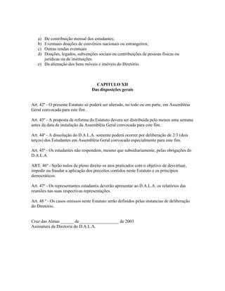 a) De contribuição mensal dos estudantes;
b) Eventuais doações de convênios nacionais ou estrangeiros;
c) Outras rendas eventuais
d) Doações, legados, subvenções sociais ou contribuições de pessoas físicas ou
jurídicas ou de instituições.
e) Da alienação dos bens móveis e imóveis do Diretório.
CAPITULO XII
Das disposições gerais
Art. 42º - O presente Estatuto só poderá ser alterado, no todo ou em parte, em Assembléia
Geral convocada para este fim .
Art. 43º - A proposta de reforma do Estatuto devera ser distribuída pelo menos uma semana
antes da data de instalação da Assembléia Geral convocada para este fim.
Art. 44º - A dissolução do D.A.L.A. somente poderá ocorrer por deliberação de 2/3 (dois
terços) dos Estudantes em Assembléia Geral convocado especialmente para este fim.
Art. 45º - Os estudantes não respondem, mesmo que subsidiariamente, pelas obrigações do
D.A.L.A.
ART. 46º - Serão nulos de pleno direito os atos praticados com o objetivo de desvirtuar,
impedir ou fraudar a aplicação dos preceitos contidos neste Estatuto e os princípios
democráticos.
Art. 47º - Os representantes estudantis deverão apresentar ao D.A.L.A. os relatórios das
reuniões nas suas respectivas representações.
Art. 48 º - Os casos omissos neste Estatuto serão definidos pelas instancias de deliberação
do Diretório.
Cruz das Almas ______ de__________________ de 2003
Assinatura da Diretoria do D.A.L.A.
 
