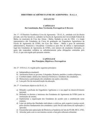 DIRETÓRIO ACADÊMICO LIVRE DE AGRONOMIA – D.A.L.A
ESTATUTO
CAPÍTULO I
Da Constituição, Base Territorial, Prerrogativas E Deveres
Art. 1º - O Diretório Acadêmico Livre de Agronomia – D.A.L.A., entidade civil de direito
privado, sem fins lucrativos, sediados na Escola de Agronomia da Universidade Federal da
Bahia, no município de Cruz das Almas - Bahia, fundado no ano de 1964, é o órgão
representativo dos Estudantes do Curso de graduação em Engenharia Agronômica da
Escola de Agronomia da UFBA, em Cruz das Almas – Bahia e goza de autonomia
administrativa, financeira e disciplinar. Constitui-se para fins de defesa e representação
legal dos Estudantes de Agronomia da UFBA, com número de estudantes ilimitados, os
quais não respondem solidária ou subsidiariamente pelas obrigações contraídas pelo
D.A.L.A que será regido pelo presente estatuto.
CAPÍTULO II
Dos Princípios, Objetivos e Prerrogativas
Art. 2º - O D.A.L.A é regido pelos seguintes princípios:
a) Independência estudantil;
b) Autonomia frente ao governo, Colegiados, Reitoria, partidos e credos religiosos;
c) Combatividade e defesa dos interesses históricos e imediatos dos estudantes;
d) Democracia e participação dos estudantes nas ações e decisões;
e) Luta pelo fim da mercantilização da educação.
Art. 3º - Constituem objetivos do D.A.L.A:
a) Difundir a profissão do Engenheiro Agrônomo e o seu papel no desenvolvimento
nacional;
b) Defender os direitos e interesses dos Estudantes de Agronomia da UFBA junto às
instituições de ensino;
c) Implementar a organização dos Estudantes de acordo com o estabelecido neste
estatuto;
d) Lutar em defesa das liberdades individuais e coletivas, pelo respeito à justiça social,
pelos direitos fundamentais dos estudantes e pelo fim de toda forma de exploração e
opressão;
e) Encaminhar para apreciação da Diretoria as bandeiras de luta da FEAB, DCE, UNE;
f) Articular junto com os movimentos sociais a luta pela soberania alimentar;
 
