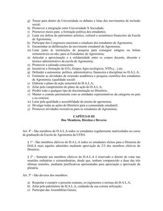 g) Trazer para dentro da Universidade os debates e lutas dos movimentos de inclusão
social;
h) Promover a integração entre Universidade X Sociedade;
i) Promover meios para a formação política dos estudantes;
j) Lutar em defesa do patrimônio artístico, cultural e econômico-financeiro da Escola
de Agronomia;
k) Participar dos Congressos nacionais e estaduais dos estudantes de Agronomia;
l) Encaminhar as deliberações do movimento estudantil de Agronomia;
m) Lutar junto às instituições de pesquisa para conseguir estágios ou bolsas
remuneráveis ou não, para os Estudantes de Agronomia;
n) Articular a aproximação e a solidariedade entre os corpos docente, discente e
técnico administrativo da escola de Agronomia;
o) Promover a calorada consciente;
p) Incentivar a formação de GTs, Grupos Agro-ecológicos, NTPs,(...) etc;
q) Defender a autonomia política, administrativa, financeira e disciplinar no D.A.L.A;
r) Estimular as atividades de extensão acadêmica e pesquisa cientifica dos estudantes
de Agronomia; (qualidade social)
s) Elaborar o plano de ação semestral do D.A.L.A;
t) Zelar pelo cumprimento do plano de ação do D.A.L.A;
u) Proibir todo e qualquer tipo de discriminação no Diretório;
v) Manter o contato permanente com as entidades representativas da categoria no país
e no exterior;
w) Lutar pela qualidade e acessibilidade do ensino de agronomia;
x) Divulgar todas as ações do Diretório para a comunidade estudantil;
y) Promover atividades recreativas para os estudantes de Agronomia;
CAPÍTULO III
Dos Membros, Direitos e Deveres
Art. 4º - São membros do D.A.L.A todos os estudantes regularmente matriculados no curso
de graduação da Escola de Agronomia da UFBA.
§ 1º - São membros efetivos do D.A.L.A todos os estudantes eleitos para a Diretoria do
DALA mais aqueles admitidos mediante aprovação de 2/3 dos membros efetivos do
Diretório.
§ 2º - Somente aos membros efetivos do D.A.L.A é reservado o direito de votar nas
reuniões ordinárias e extraordinárias, desde que, tenham comparecido a duas das três
últimas reuniões, mediante justificativas apresentadas para apreciação e aprovação da
plenária.
Art. 5º - São deveres dos membros:
a) Respeitar e cumprir o presente estatuto, os regimentos e normas do D.A.L.A;
b) Zelar pelo patrimônio do D.A.L.A, cuidando de sua correta utilização;
c) Participar das Assembléias Gerais;
 