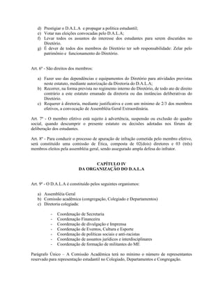 d) Prestigiar o D.A.L.A e propagar a política estudantil;
e) Votar nas eleições convocadas pelo D.A.L.A;
f) Levar todos os assuntos do interesse dos estudantes para serem discutidos no
Diretório.
g) É dever de todos dos membros do Diretório ter sob responsabilidade: Zelar pelo
patrimônio e funcionamento do Diretório.
Art. 6º - São direitos dos membros:
a) Fazer uso das dependências e equipamentos do Diretório para atividades previstas
neste estatuto, mediante autorização da Diretoria do D.A.L.A;
b) Recorrer, na forma prevista no regimento interno do Diretório, de todo ato de direito
contrário a este estatuto emanado da diretoria ou das instâncias deliberativas do
Diretório.
c) Requerer à diretoria, mediante justificativa e com um mínimo de 2/3 dos membros
efetivos, a convocação de Assembléia Geral Extraordinária.
Art. 7º - O membro efetivo está sujeito à advertência, suspensão ou exclusão do quadro
social, quando descumprir o presente estatuto ou decisões adotadas nos fóruns de
deliberação dos estudantes.
Art. 8º - Para conduzir o processo de apuração de infração cometida pelo membro efetivo,
será constituído uma comissão de Ética, composta de 02(dois) diretores e 03 (três)
membros eleitos pela assembléia geral, sendo assegurado ampla defesa do infrator.
CAPÍTULO IV
DA ORGANIZAÇÃO DO D.A.L.A
Art. 9º - O D.A.L.A é constituído pelos seguintes organismos:
a) Assembléia Geral
b) Comissão acadêmica (congregação, Colegiado e Departamentos)
c) Diretoria colegiada:
- Coordenação de Secretaria
- Coordenação Financeira
- Coordenação de divulgação e Imprensa
- Coordenação de Eventos, Cultura e Esporte
- Coordenação de políticas sociais e anti-racistas
- Coordenação de assuntos jurídicos e interdisciplinares
- Coordenação de formação de militantes do ME
Parágrafo Único – A Comissão Acadêmica terá no mínimo o número de representantes
reservado para representação estudantil no Colegiado, Departamentos e Congregação.
 