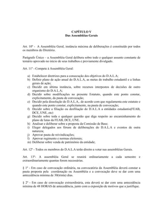 CAPÍTULO V
Das Assembléias Gerais
Art. 10º - A Assembléia Geral, instância máxima de deliberações é constituído por todos
os membros do Diretório.
Parágrafo Único – a Assembléia Geral delibera sobre todo e qualquer assunto constante de
temário aprovado no início de seus trabalhos e previamente divulgado.
Art. 11º - Compete à Assembléia Geral:
a) Estabelecer diretrizes para a consecução dos objetivos do D.A.L.A;
b) Definir plano de ação anual do D.A.L.A, as metas do trabalho estudantil e a linhas
gerais de ação;
c) Decidir em última instância, sobre recursos interpostos de decisões de outro
organismo do D.A.L.A;
d) Decidir sobre modificações no presente Estatuto, quando este ponto constar,
explicitamente, da pauta de convocação;
e) Decidir pela dissolução do D.A.L.A,. de acordo com que regulamenta este estatuto e
quando este ponto constar, explicitamente, na pauta de convocação;
f) Decidir sobre a filiação ou desfiliação do D.A.L.A a entidades estudantis(FEAB,
DCE, UNE, etc)
g) Decidir sobre toda e qualquer questão que diga respeito ao encaminhamento do
plano de lutas da FEAB, DCE, UNE.
h) Analisar e deliberar sobre a proposta da Comissão de Base;
i) Eleger delegados aos fóruns de deliberações do D.A.L.A e eventos de outra
natureza;
j) Aprovar pauta de reivindicações;
l) Aprovar regimento e normas eleitorais;
m) Deliberar sobre venda de patrimônio da entidade;
Art. 12º - Todos os membros do D.A.L.A terão direito a votar nas assembléias Gerais.
Art. 13º- A assembléia Geral se reunirá ordinariamente a cada semestre e
extraordinariamente quantas forem necessárias.
§ 1º - Em caso de convocação ordinária, na convocatória da Assembléia deverá constar a
pauta proposta pela coordenação ou Assembléia e a convocação deve se dar com uma
antecedência mínima de 30(trinta) dias.
§ 2º - Em caso de convocação extraordinária, esta deverá se dar com uma antecedência
mínima de 48 HORAS de antecedência, junto com a exposição de motivos que a justifique.
 