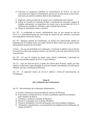 e) Convocar os Congressos ordinários ou extraordinários do D.ALA. no caso de
convocação do Congresso Extraordinário, este devera ser aprovado por, pelo menos,
dois terços do total dos membros efetivos da Coordenação;
f) Organizar o processo eleitoral, de acordo com o estabelecido neste Estatuto;
g) Indicar ao Conselho de Comissão de Base a constituição de comissões e grupos de
trabalho, permanentes ou temporários, de acordo com as necessidades do D.AL.A
definindo seus membros e atribuições, após consulta feita às bases;
h) Dirigir as Assembléias Gerais e reuniões;
Art. 18º - A coordenação se reunirá, ordinariamente uma vez por semana na sede do
D.A.L.A, e extraordinariamente por convocação da maioria de seus membros, convocada
com antecedência mínima de 24 horas.
Art. 19º - Qualquer membro da Coordenação, ou mesmo esta coletivamente, poderá ser
destituído pela Assembléia Geral, com amplo direito de defesa, desde que este ponto conste
explicitamente da pauta de convocação.
§ Único – Em caso de destituição da Coordenação, a Comissão Acadêmica deverá nomear
Comissão Provisória para organizar eleições, que deverão se dar num prazo Maximo de 60
(sessenta) dias.
Art. 20º - No caso de vacância de algum cargo, indicar, submetendo à aprovação da
Diretoria, um membro suplente do D.A.L.A para substituir.
Art. 21º - Agir em nome do D.A.L.A dentro do espírito deste Estatuto, sempre que haja
urgência excepcional e impossibilidade de convocar reunião extraordinária, devendo porem
submeter seus atos a retificação da Diretoria.
Art. 22º - O regimento interno do D.A.L.A definira a forma de funcionamento da
Coordenação.
Titulo II
Das Atribuições das Coordenações
Art. 23º - São atribuições da Coordenação Administrativa:
a) Coletar, sistematizar e processar dados de interesse do Diretório;
b) Trazer para as reuniões do D.A.L.A todos os problemas específicos levantados
pelos membros do DALA;
c) Coordenar e conduzir as reuniões do Diretório;
d) Promover a integração com os demais Diretórios;
e) Promover intercambio e troca de informações com outras entidades estudantis;
f) Administrar e regulamentar o uso do patrimônio da entidade perante deliberação em
reunião do DALA;
 
