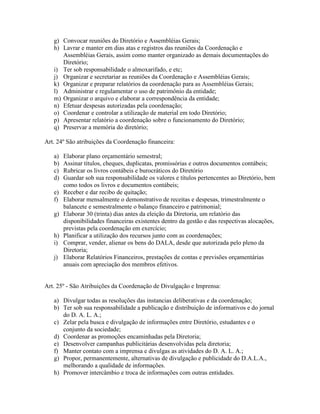 g) Convocar reuniões do Diretório e Assembléias Gerais;
h) Lavrar e manter em dias atas e registros das reuniões da Coordenação e
Assembléias Gerais, assim como manter organizado as demais documentações do
Diretório;
i) Ter sob responsabilidade o almoxarifado, e etc;
j) Organizar e secretariar as reuniões da Coordenação e Assembléias Gerais;
k) Organizar e preparar relatórios da coordenação para as Assembléias Gerais;
l) Administrar e regulamentar o uso de patrimônio da entidade;
m) Organizar o arquivo e elaborar a correspondência da entidade;
n) Efetuar despesas autorizadas pela coordenação;
o) Coordenar e controlar a utilização de material em todo Diretório;
p) Apresentar relatório a coordenação sobre o funcionamento do Diretório;
q) Preservar a memória do diretório;
Art. 24º São atribuições da Coordenação financeira:
a) Elaborar plano orçamentário semestral;
b) Assinar títulos, cheques, duplicatas, promissórias e outros documentos contábeis;
c) Rubricar os livros contábeis e burocráticos do Diretório
d) Guardar sob sua responsabilidade os valores e títulos pertencentes ao Diretório, bem
como todos os livros e documentos contábeis;
e) Receber e dar recibo de quitação;
f) Elaborar mensalmente o demonstrativo de receitas e despesas, trimestralmente o
balancete e semestralmente o balanço financeiro e patrimonial;
g) Elaborar 30 (trinta) dias antes da eleição da Diretoria, um relatório das
disponibilidades financeiras existentes dentro da gestão e das respectivas alocações,
previstas pela coordenação em exercício;
h) Planificar a utilização dos recursos junto com as coordenações;
i) Comprar, vender, alienar os bens do DALA, desde que autorizada pelo pleno da
Diretoria;
j) Elaborar Relatórios Financeiros, prestações de contas e previsões orçamentárias
anuais com apreciação dos membros efetivos.
Art. 25º - São Atribuições da Coordenação de Divulgação e Imprensa:
a) Divulgar todas as resoluções das instancias deliberativas e da coordenação;
b) Ter sob sua responsabilidade a publicação e distribuição de informativos e do jornal
do D. A. L. A.;
c) Zelar pela busca e divulgação de informações entre Diretório, estudantes e o
conjunto da sociedade;
d) Coordenar as promoções encaminhadas pela Diretoria;
e) Desenvolver campanhas publicitárias desenvolvidas pela diretoria;
f) Manter contato com a imprensa e divulgas as atividades do D. A. L. A.;
g) Propor, permanentemente, alternativas de divulgação e publicidade do D.A.L.A.,
melhorando a qualidade de informações.
h) Promover intercâmbio e troca de informações com outras entidades.
 