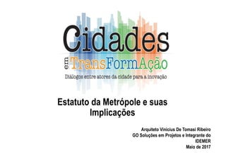Estatuto da Metrópole e suas
Implicações
Arquiteto Vinicius De Tomasi Ribeiro
GO Soluções em Projetos e Integrante do
IDEMER
Maio de 2017
 