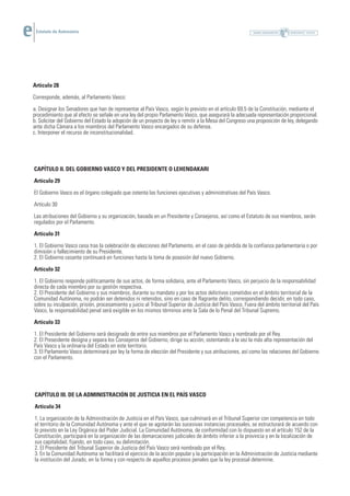 Estatuto de Autonomía




Artículo 28

Corresponde, además, al Parlamento Vasco:

a. Designar los Senadores que han de representar al País Vasco, según lo previsto en el artículo 69.5 de la Constitución, mediante el
procedimiento que al efecto se señale en una ley del propio Parlamento Vasco, que asegurará la adecuada representación proporcional.
b. Solicitar del Gobierno del Estado la adopción de un proyecto de ley o remitir a la Mesa del Congreso una proposición de ley, delegando
ante dicha Cámara a los miembros del Parlamento Vasco encargados de su defensa.
c. Interponer el recurso de inconstitucionalidad.




CAPÍTULO II. DEL GOBIERNO VASCO Y DEL PRESIDENTE O LEHENDAKARI

Artículo 29

El Gobierno Vasco es el órgano colegiado que ostenta las funciones ejecutivas y administrativas del País Vasco.

Artículo 30

Las atribuciones del Gobierno y su organización, basada en un Presidente y Consejeros, así como el Estatuto de sus miembros, serán
regulados por el Parlamento.

Artículo 31

1. El Gobierno Vasco cesa tras la celebración de elecciones del Parlamento, en el caso de pérdida de la confianza parlamentaria o por
dimisión o fallecimiento de su Presidente.
2. El Gobierno cesante continuará en funciones hasta la toma de posesión del nuevo Gobierno.

Artículo 32

1. El Gobierno responde políticamante de sus actos, de forma solidaria, ante el Parlamento Vasco, sin perjuicio de la responsabilidad
directa de cada miembro por su gestión respectiva.
2. El Presidente del Gobierno y sus miembros, durante su mandato y por los actos delictivos cometidos en el ámbito territorial de la
Comunidad Autónoma, no podrán ser detenidos ni retenidos, sino en caso de flagrante delito, correspondiendo decidir, en todo caso,
sobre su inculpación, prisión, procesamiento y juicio al Tribunal Superior de Justicia del País Vasco. Fuera del ámbito territorial del País
Vasco, la responsabilidad penal será exigible en los mismos términos ante la Sala de lo Penal del Tribunal Supremo.

Artículo 33

1. El Presidente del Gobierno será designado de entre sus miembros por el Parlamento Vasco y nombrado por el Rey.
2. El Preseidente designa y separa los Consejeros del Gobierno, dirige su acción, ostentando a la vez la más alta representación del
País Vasco y la ordinaria del Estado en este territorio.
3. El Parlamento Vasco determinará por ley la forma de elección del Presidente y sus atribuciones, así como las relaciones del Gobierno
con el Parlamento.




CAPÍTULO III. DE LA ADMINISTRACIÓN DE JUSTICIA EN EL PAÍS VASCO

Artículo 34

1. La organización de la Administración de Justicia en el País Vasco, que culminará en el Tribunal Superior con competencia en todo
el territorio de la Comunidad Autónoma y ante el que se agotarán las sucesivas instancias procesales, se estructurará de acuerdo con
lo previsto en la Ley Orgánica del Poder Judicial. La Comunidad Autónoma, de conformidad con lo dispuesto en el artículo 152 de la
Constitución, participará en la organización de las demarcaciones judiciales de ámbito inferior a la provincia y en la localización de
sus capitalidad, fijando, en todo caso, su delimitación.
2. El Presidente del Tribunal Superior de Justicia del País Vasco será nombrado por el Rey.
3. En la Comunidad Autónoma se facilitará el ejercicio de la acción popular y la participación en la Administración de Justicia mediante
la institución del Jurado, en la forma y con respecto de aquellos procesos penales que la ley procesal determine.
 