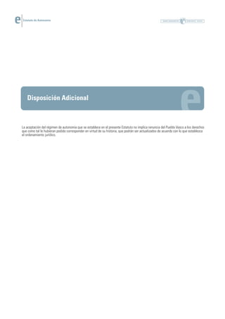 Estatuto de Autonomía




   Disposición Adicional



La aceptación del régimen de autonomía que se establece en el presente Estatuto no implica renuncia del Pueblo Vasco a los derechos
que como tal le hubieran podido corresponder en virtud de su historia, que podrán ser actualizados de acuerdo con lo que establezca
el ordenamiento jurídico.
 