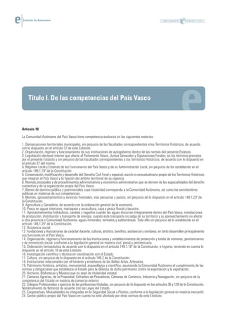 Estatuto de Autonomía




     Título I. De las competencias del País Vasco



Artículo 10

La Comunidad Autónoma del País Vasco tiene competencia exclusiva en las siguientes materias:

1. Demarcaciones territoriales municipales, sin perjuicio de las facultades correspondientes a los Territorios Históricos, de acuerdo
con lo dispuesto en el artículo 37 de este Estatuto.
2. Organización, régimen y funcionamiento de sus instituciones de autogobierno dentro de las normas del presente Estatuto.
3. Legislación electoral interior que afecte al Parlamento Vasco, Juntas Generales y Diputaciones Forales, en los términos previstos
por el presente Estatuto y sin perjuicio de las facultades correspondientes a los Territorios Históricos, de acuerdo con lo dispuesto en
el artículo 37 del mismo.
4. Régimen Local y Estatuto de los Funcionarios del País Vasco y de su Administración Local, sin perjuicio de los establecido en el
artículo 149.1.18º de la Constitución.
5. Conservación, modificación y desarrollo del Derecho Civil Foral y especial, escrito o consuetudinario propio de los Territorios Históricos
que integran el País Vasco y la fijación del ámbito territorial de su vigencia.
6. Normas procesales y de procedimientos administrativos y económico-administrativo que se deriven de las especialidades del derecho
sustantivo y de la organización propia del País Vasco.
7. Bienes de dominio público y patrimoniales cuya titularidad corresponda a la Comunidad Autónoma, así como las servidumbres
públicas en materias de sus competencias.
8. Montes, aprovechamientos y servicios forestales, vías pecuarias y pastos, sin perjuicio de lo dispuesto en el artículo 149.1.23º de
la Constitución.
9. Agricultura y Ganadería, de acuerdo con la ordenación general de la economía.
10. Pesca en aguas interiores, marisqueo y acuicultura, caza y pesca fluvial y lacustre.
11. Aprovechamientos hidráulicos, canales y regadíos cuando las aguas discurran íntegramente dentro del País Vasco, instalaciones
de producción, distribución y transporte de energía, cuando este transporte no salga de su territorio y su aprovechamiento no afecte
a otra provincia o Comunidad Autónoma; aguas minerales, termales y subterráneas. Todo ello sin perjuicio de lo establecido en el
artículo 149.1.25º de la Constitución.
12. Asistencia social.
13. Fundaciones y Asociaciones de carácter docente, cultural, artístico, benéfico, asistencial y similares, en tanto desarrollen principalmente
sus funciones en el País Vasco.
14. Organización, régimen y funcionamiento de las Instituciones y establecimientos de protección y tutela de menores, penitenciarios
y de reinserción social, conforme a la legislación general en materia civil, penal y penitenciaria.
15. Ordenación farmacéutica de acuerdo con lo dispuesto en el artículo 149.1.16º de la Constitución, e higiene, teniendo en cuenta lo
dispuesto en el artículo 18 de este Estatuto.
16. Investigación científica y técnica en coordinación con el Estado.
17. Cultura, sin perjuicio de lo dispuesto en el artículo 149.2 de la Constitución.
18. Instituciones relacionadas con el fomento y enseñanza de las Bellas Artes. Artesanía.
19. Patrimonio histórico, artístico, monumental, arqueológico y científico, asumiendo la Comunidad Autónoma el cumplimiento de las
normas y obligaciones que establezca el Estado para la defensa de dicho patrimonio contra la exportación y la expoliación.
20. Archivos, Bibliotecas y Museos que no sean de titularidad estatal.
21. Cámaras Agrarias, de la Propiedad, Cofradías de Pescadores, Cámaras de Comercio, Industria y Navegación, sin perjuicio de la
competencia del Estado en materia de comercio exterior.
22. Colegios Profesionales y ejercicio de las profesiones tituladas, sin perjuicio de lo dispuesto en los artículos 36 y 139 de la Constitución.
Nombramiento de Notarios de acuerdo con las Leyes del Estado.
23. Cooperativas, Mutualidades no integradas en la Seguridad Social y Pósitos, conforme a la legislación general en materia mercantil.
24. Sector público propio del País Vasco en cuanto no esté afectado por otras normas de este Estatuto.
 