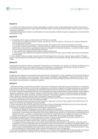 Estatuto de Autonomía




Artículo 13
1. En relación con la Administración de Justicia, exceptuada la jurisdicción militar, la Comunidad Autónoma del País Vasco ejercerá
en su territorio las facultades que las Leyes Orgánicas del Poder Judicial y del Consejo General del Poder Judicial reconozcan, reserven
o atribuyan al Gobierno.
2. Corresponde íntegramente al Estado, de conformidad con las Leyes Generales, el derecho de gracia y la organización y el funcionamiento
del Ministerio Fiscal.
Artículo 14
1. La competencia de los órganos jurisdiccionales en el País Vasco se extiende:
     a. En el orden civil, a todas las instancias y grados, incluidos los recursos de casación y de revisión en la materias del Derecho
     Civil Foral propio del País Vasco.
     b. En el orden penal y social, a todas las instancias y grados, con excepción de los recursos de casación y de revisión.
     c. En el orden contencioso-administrativo, a todas las instancias y grados cuando se trate de actos dictados por la Administración
     del País Vasco, en las materias cuya legislación exclusiva corresponde a la Comunidad Autónoma, y, en primera instancia, cuando
     se trate de actos dictados por la Administración del Estado.
     d. A las cuestiones de competencia entre órganos judiciales del País Vasco.
     e. A los recursos sobre calificación de documentos referentes al Derecho privativo vasco que deban tener acceso a los Registros
     de la Propiedad.
2. En las restantes materias se podrán interponer ante el Tribunal Supremo los recursos que, según las leyes, procedan. El Tribunal
Supremo resolverá también los conflictos de competencia y de jurisdicción entre los órganos judiciales del País Vasco y los demás del
Estado.
Artículo 15
Corresponde al País Vasco la creación y organización mediante ley de su Parlamento y con respecto a la institución establecida por el
artículo 54 de la Constitución, de un órgano similar que en coordinación con aquélla ejerza las funciones a las que se refiere el
mencionado artículo y cualesquiera otras que el Parlamento Vasco pueda encomendarle.
Artículo 16
En aplicación de lo dispuesto en la disposición adicional primera de la Constitución, es de la competencia de la Comunidad Autónoma
del País Vasco la enseñanza en toda su extensión, niveles y grados, modalidades y especialidades, sin perjuicio del artículo 27 de la
Constitución y Leyes Orgánicas que lo desarrollen, de las facultades que atribuye al Estado el artículo 149.1.30º de la misma y de la
alta inspección necesaria para su cumplimiento y garantía.
Artículo 17
1. Mediante el proceso de actualización del régimen foral previsto en la disposición adicional primera de la Constitución, corresponderá
a las instituciones del País Vasco, en la forma que se determina en este Estatuto, el régimen de la Policía Autónoma para la protección
de las personas y bienes y el mantenimiento del orden público dentro del territorio autónomo, quedando reservados en todo caso a
las Fuerzas y Cuerpos de Seguridad del Estado los servicios policiales de carácter extracomunitario y supracomunitario, como la vigilancia
de puertos, aeropuertos, costas y fronteras, aduanas, control de entrada y salida en territorio nacional de españoles y extranjeros,
régimen general de extranjería, extradición y expulsión, emigración e inmigración, pasaportes y documento nacional de identidad,
armas y explosivos, resguardo fiscal del Estado, contrabando y fraude fiscal al Estado.
2. El mando supremo de la Policía Autónoma Vasca corresponde al Gobierno del País Vasco, sin perjuicio de las competencias que
pueden tener las Diputaciones Forales y Corporaciones Locales.
3. La Policía Judicial y Cuerpos que actúen en estas funciones se organizarán al servicio y bajo la vigilancia de la Administración de
Justicia en los términos que dispongan las leyes procesales.
4. Para la coordinación entre la Policía Autónoma y los Cuerpos y Fuerzas de Seguridad del Estado existirá una Junta de Seguridad
formada, en número igual, por representantes del Estado y de la Comunidad Autónoma.
5. Inicialmente, las Policías Autónomas del País Vasco estarán constituidas por:
      a. El Cuerpo de Miñones de la Diputación Foral de Álava, existente en la actualidad.
      b. Los Cuerpos de Miñones y Miqueletes dependientes de las Diputaciones de Vizcaya y Guipúzcoa que se restablecen mediante
      este precepto. Posteriormente las instituciones del País Vasco podrán acordar refundir en un solo Cuerpo los mencionados en los
      apartados anteriores, o proceder a la reorganización precisa para el cumplimiento de las competencias asumidas. Todo ello sin
      perjuicio de la subsistencia, a los efectos de representación y tradicionales, de los Cuerpos de Miñones y Miqueletes.
6. No obstante lo dispuesto en los números anteriores, los Cuerpos y Fuerzas de Seguridad del Estado podrán intervenir en el
mantenimiento del orden público en la Comunidad Autónoma en los siguientes casos:
      a. A requerimiento del Gobierno del País Vasco, cesando la intervención a instancias del mismo.
      b. Por propia iniciativa, cuando estimen que el interés general del Estado está gravemente comprometido, siendo necesaria la
      aprobación de la Junta de Seguridad a que hace referencia el número 4 de este artículo. En supuestos de especial urgencia y para
      cumplir las funciones que directamente les encomienda la Constitución, los Cuerpos y Fuerzas de Seguridad del Estado podrán
      intervenir bajo la responsabilidad exclusiva del Gobierno, dando éste cuenta a las Cortes Generales. Las Cortes Generales, a través
      de los procedimientos constitucionales, podrán ejercitar las competencias que les correspondan.
7. En los casos de declaración del estado de alarma, excepción o sitio, todas las fuerzas policiales del País Vasco quedarán a las órdenes
directas de la autoridad civil o militar que en su caso corresponda, de acuerdo con la legislación que regule estas materias.
 