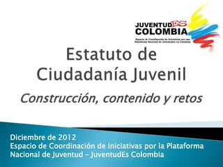 Construcción, contenido y retos


Diciembre de 2012
Espacio de Coordinación de Iniciativas por la Plataforma
Nacional de Juventud – JuventudEs Colombia
 