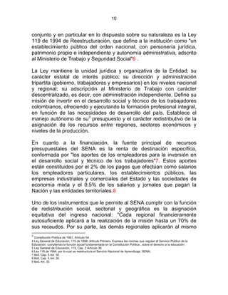 10
conjunto y en particular en lo dispuesto sobre su naturaleza es la Ley
119 de 1994 de Reestructuración, que define a la institución como "un
establecimiento público del orden nacional, con personería jurídica,
patrimonio propio e independiente y autonomía administrativa, adscrito
al Ministerio de Trabajo y Seguridad Social"6 .
La Ley mantiene la unidad jurídica y organizativa de la Entidad; su
carácter estatal de interés público; su dirección y administración
tripartita (gobierno, trabajadores y empresarios) en los niveles nacional
y regional; su adscripción al Ministerio de Trabajo con carácter
descentralizado, es decir, con administración independiente. Define su
misión de invertir en el desarrollo social y técnico de los trabajadores
colombianos, ofreciendo y ejecutando la formación profesional integral,
en función de las necesidades de desarrollo del país. Establece el
manejo autónomo de su3
presupuesto y el carácter redistributivo de la
asignación de los recursos entre regiones, sectores económicos y
niveles de la producción.
En cuanto a la financiación, la fuente principal de recursos
presupuestales del SENA es la renta de destinación específica,
conformada por "los aportes de los empleadores para la inversión en
el desarrollo social y técnico de los trabajadores"7. Estos aportes
están constituidos por el 2% de los pagos que efectúan como salarios
los empleadores particulares, los establecimientos públicos, las
empresas industriales y comerciales del Estado y las sociedades de
economía mixta y el 0.5% de los salarios y jornales que pagan la
Nación y las entidades territoriales.8
Uno de los instrumentos que le permite al SENA cumplir con la función
de redistribución social, sectorial y geográfica es la asignación
equitativa del ingreso nacional: "Cada regional financieramente
autosuficiente aplicará a la realización de la misión hasta un 70% de
sus recaudos. Por su parte, las demás regionales aplicarán al mismo
3.
Constitución Política de 1991, Artículo 54.
4 Ley General de Educación, 115 de 1994, Artículo Primero. Expresa las normas que regulan el Servicio Público de la
Educación, cumpliendo la función social fundamentada en la Constitución Política , sobre el derecho a la educación.
5 Ley General de Educación, 115, Cap. 2 Artículo 36.
6.Ley 119 de 1994, por la cual se reestructura el Servicio Nacional de Aprendizaje, SENA.
7.Ibid, Cap. 5 Art. 30
8 Ibid, Cap. 5 Art. 30
9 Ibid, Art. 33
 