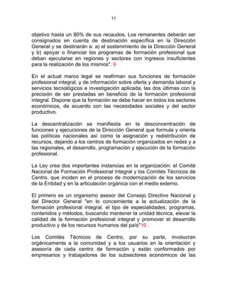 11
objetivo hasta un 80% de sus recaudos. Los remanentes deberán ser
consignados en cuenta de destinación específica en la Dirección
General y se destinarán a: a) el sostenimiento de la Dirección General
y b) apoyar o financiar los programas de formación profesional que
deban ejecutarse en regiones y sectores con ingresos insuficientes
para la realización de los mismos". 9
En el actual marco legal se reafirman sus funciones de formación
profesional integral, y de información sobre oferta y demanda laboral y
servicios tecnológicos e investigación aplicada, las dos últimas con la
precisión de ser prestadas en beneficio de la formación profesional
integral. Dispone que la formación se debe hacer en todos los sectores
económicos, de acuerdo con las necesidades sociales y del sector
productivo.
La descentralización se manifiesta en la desconcentración de
funciones y ejecuciones de la Dirección General que formula y orienta
las políticas nacionales así como la asignación y redistribución de
recursos, dejando a los centros de formación organizados en redes y a
las regionales, el desarrollo, programación y ejecución de la formación
profesional.
E
La Ley crea dos importantes instancias en la organización: el Comité
Nacional de Formación Profesional Integral y los Comités Técnicos de
Centro, que inciden en el proceso de modernización de los servicios
de la Entidad y en la articulación orgánica con el medio externo.
El primero es un organismo asesor del Consejo Directivo Nacional y
del Director General "en lo concerniente a la actualización de la
formación profesional integral, el tipo de especialidades, programas,
contenidos y métodos, buscando mantener la unidad técnica, elevar la
calidad de la formación profesional integral y promover el desarrollo
productivo y de los recursos humanos del país"10 .
Los Comités Técnicos de Centro, por su parte, involucran
orgánicamente a la comunidad y a los usuarios en la orientación y
asesoría de cada centro de formación y están conformados por
empresarios y trabajadores de los subsectores económicos de las
 