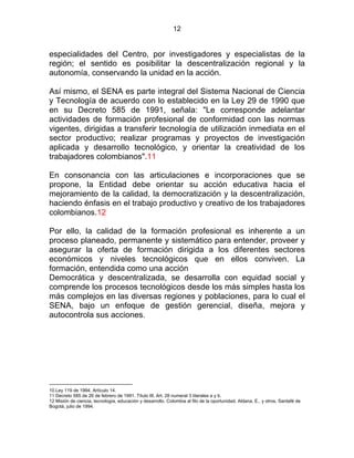 12
especialidades del Centro, por investigadores y especialistas de la
región; el sentido es posibilitar la descentralización regional y la
autonomía, conservando la unidad en la acción.
Así mismo, el SENA es parte integral del Sistema Nacional de Ciencia
y Tecnología de acuerdo con lo establecido en la Ley 29 de 1990 que
en su Decreto 585 de 1991, señala: "Le corresponde adelantar
actividades de formación profesional de conformidad con las normas
vigentes, dirigidas a transferir tecnología de utilización inmediata en el
sector productivo; realizar programas y proyectos de investigación
aplicada y desarrollo tecnológico, y orientar la creatividad de los
trabajadores colombianos".11
En consonancia con las articulaciones e incorporaciones que se
propone, la Entidad debe orientar su acción educativa hacia el
mejoramiento de la calidad, la democratización y la descentralización,
haciendo énfasis en el trabajo productivo y creativo de los trabajadores
colombianos.12
Por ello, la calidad de la formación profesional es inherente a un
proceso planeado, permanente y sistemático para entender, proveer y
asegurar la oferta de formación dirigida a los diferentes sectores
económicos y niveles tecnológicos que en ellos conviven. La
formación, entendida como una acción
Democrática y descentralizada, se desarrolla con equidad social y
comprende los procesos tecnológicos desde los más simples hasta los
más complejos en las diversas regiones y poblaciones, para lo cual el
SENA, bajo un enfoque de gestión gerencial, diseña, mejora y
autocontrola sus acciones. L4
10.Ley 119 de 1994, Artículo 14.
11 Decreto 585 de 26 de febrero de 1991. Título III, Art. 28 numeral 3 literales a y b.
12 Misión de ciencia, tecnología, educación y desarrollo. Colombia al filo de la oportunidad. Aldana, E., y otros, Santafé de
Bogotá, julio de 1994.
 