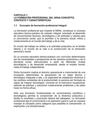 13
CAPITULO 1:
LA FORMACIÓN PROFESIONAL DEL SENA:CONCEPTO,
CONTEXTO Y CARACTERÍSTICAS
1.1 Concepto de formación profesional integral
La formación profesional que imparte el SENA, constituye un proceso
educativo teórico-práctico de carácter integral, orientado al desarrollo
de conocimientos técnicos, tecnológicos y de actitudes y valores para
la convivencia social, que le permiten a la persona actuar crítica y
creativamente en el mundo del trabajo y de la vida.
El mundo del trabajo se refiere a la actividad productiva en el ámbito
laboral y el mundo de la vida a la construcción de la dimensión
personal y social.
Es un proceso educativo teórico-práctico con currículos determinados
por las necesidades y perspectivas de los sectores productivos y de la
demanda social, estructurados a partir de diferentes niveles
tecnológicos y de desarrollo empresarial, desde el empleo formal,
hasta el trabajo independiente.
Dicha formación implica el dominio operacional e instrumental de una
ocupación determinada, la apropiación de un saber técnico y
tecnológico integrado a ella, y la capacidad de adaptación dinámica a
los cambios constantes de la productividad; la persona así formada es
capaz de integrar tecnologías, moverse en la estructura ocupacional,
además de plantear y solucionar creativamente problemas y de saber
hacer en forma eficaz.
Sólo una formación fundamentada en conocimientos científicos y
tecnológicos permite la comprensión de la dinámica productiva y
facilita la movilidad y promoción laboral del trabajador. La formación
profesional liga el conocimiento a la operación para lo cual se requiere
manejar el concepto como categoría que posibilita la comprensión, la
explicación y la transformación. E
 