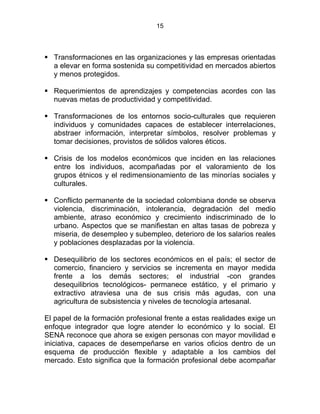 15
Transformaciones en las organizaciones y las empresas orientadas
a elevar en forma sostenida su competitividad en mercados abiertos
y menos protegidos.
Requerimientos de aprendizajes y competencias acordes con las
nuevas metas de productividad y competitividad.
Transformaciones de los entornos socio-culturales que requieren
individuos y comunidades capaces de establecer interrelaciones,
abstraer información, interpretar símbolos, resolver problemas y
tomar decisiones, provistos de sólidos valores éticos.
Crisis de los modelos económicos que inciden en las relaciones
entre los individuos, acompañadas por el valoramiento de los
grupos étnicos y el redimensionamiento de las minorías sociales y
culturales.
Conflicto permanente de la sociedad colombiana donde se observa
violencia, discriminación, intolerancia, degradación del medio
ambiente, atraso económico y crecimiento indiscriminado de lo
urbano. Aspectos que se manifiestan en altas tasas de pobreza y
miseria, de desempleo y subempleo, deterioro de los salarios reales
y poblaciones desplazadas por la violencia.
Desequilibrio de los sectores económicos en el país; el sector de
comercio, financiero y servicios se incrementa en mayor medida
frente a los demás sectores; el industrial -con grandes
desequilibrios tecnológicos- permanece estático, y el primario y
extractivo atraviesa una de sus crisis más agudas, con una
agricultura de subsistencia y niveles de tecnología artesanal.
El papel de la formación profesional frente a estas realidades exige un
enfoque integrador que logre atender lo económico y lo social. El
SENA reconoce que ahora se exigen personas con mayor movilidad e
iniciativa, capaces de desempeñarse en varios oficios dentro de un
esquema de producción flexible y adaptable a los cambios del
mercado. Esto significa que la formación profesional debe acompañar
 