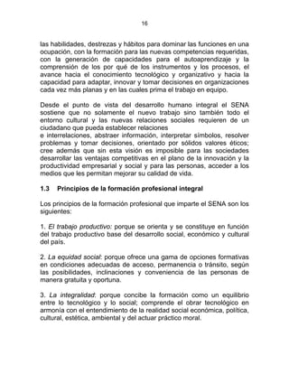16
las habilidades, destrezas y hábitos para dominar las funciones en una
ocupación, con la formación para las nuevas competencias requeridas,
con la generación de capacidades para el autoaprendizaje y la
comprensión de los por qué de los instrumentos y los procesos, el
avance hacia el conocimiento tecnológico y organizativo y hacia la
capacidad para adaptar, innovar y tomar decisiones en organizaciones
cada vez más planas y en las cuales prima el trabajo en equipo.
Desde el punto de vista del desarrollo humano integral el SENA
sostiene que no solamente el nuevo trabajo sino también todo el
entorno cultural y las nuevas relaciones sociales requieren de un
ciudadano que pueda establecer relaciones
e interrelaciones, abstraer información, interpretar símbolos, resolver
problemas y tomar decisiones, orientado por sólidos valores éticos;
cree además que sin esta visión es imposible para las sociedades
desarrollar las ventajas competitivas en el plano de la innovación y la
productividad empresarial y social y para las personas, acceder a los
medios que les permitan mejorar su calidad de vida.
1.3 Principios de la formación profesional integral
Los principios de la formación profesional que imparte el SENA son los
siguientes:
1. El trabajo productivo: porque se orienta y se constituye en función
del trabajo productivo base del desarrollo social, económico y cultural
del país.
2. La equidad social: porque ofrece una gama de opciones formativas
en condiciones adecuadas de acceso, permanencia o tránsito, según
las posibilidades, inclinaciones y conveniencia de las personas de
manera gratuita y oportuna.
3. La integralidad: porque concibe la formación como un equilibrio
entre lo tecnológico y lo social; comprende el obrar tecnológico en
armonía con el entendimiento de la realidad social económica, política,
cultural, estética, ambiental y del actuar práctico moral.
 