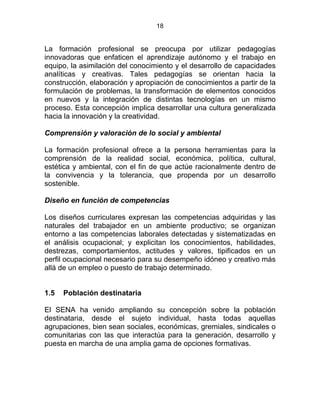 18
La formación profesional se preocupa por utilizar pedagogías
innovadoras que enfaticen el aprendizaje autónomo y el trabajo en
equipo, la asimilación del conocimiento y el desarrollo de capacidades
analíticas y creativas. Tales pedagogías se orientan hacia la
construcción, elaboración y apropiación de conocimientos a partir de la
formulación de problemas, la transformación de elementos conocidos
en nuevos y la integración de distintas tecnologías en un mismo
proceso. Esta concepción implica desarrollar una cultura generalizada
hacia la innovación y la creatividad.
Comprensión y valoración de lo social y ambiental
La formación profesional ofrece a la persona herramientas para la
comprensión de la realidad social, económica, política, cultural,
estética y ambiental, con el fin de que actúe racionalmente dentro de
la convivencia y la tolerancia, que propenda por un desarrollo
sostenible.
Diseño en función de competencias
Los diseños curriculares expresan las competencias adquiridas y las
naturales del trabajador en un ambiente productivo; se organizan
entorno a las competencias laborales detectadas y sistematizadas en
el análisis ocupacional; y explicitan los conocimientos, habilidades,
destrezas, comportamientos, actitudes y valores, tipificados en un
perfil ocupacional necesario para su desempeño idóneo y creativo más
allá de un empleo o puesto de trabajo determinado.
1.5 Población destinataria
El SENA ha venido ampliando su concepción sobre la población
destinataria, desde el sujeto individual, hasta todas aquellas
agrupaciones, bien sean sociales, económicas, gremiales, sindicales o
comunitarias con las que interactúa para la generación, desarrollo y
puesta en marcha de una amplia gama de opciones formativas.
 