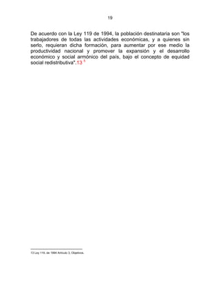 19
De acuerdo con la Ley 119 de 1994, la población destinataria son "los
trabajadores de todas las actividades económicas, y a quienes sin
serlo, requieran dicha formación, para aumentar por ese medio la
productividad nacional y promover la expansión y el desarrollo
económico y social armónico del país, bajo el concepto de equidad
social redistributiva".13 5
13 Ley 119, de 1994 Artículo 3, Objetivos.
 