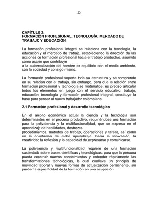 20
CAPÍTULO 2:
FORMACIÓN PROFESIONAL, TECNOLOGÍA, MERCADO DE
TRABAJO Y EDUCACIÓN
La formación profesional integral se relaciona con la tecnología, la
educación y el mercado de trabajo, estableciendo la dirección de las
acciones de formación profesional hacia el trabajo productivo, asumido
como acción que contribuye
a la autorrealización del hombre en equilibrio con el medio ambiente,
con la sociedad y consigo mismo.
La formación profesional soporta toda su estructura y se comprende
en su relación con el trabajo, sin embargo, para que la relación entre
formación profesional y tecnología se materialice, es preciso articular
todos los elementos en juego con el servicio educativo; trabajo,
educación, tecnología y formación profesional integral, constituye la
base para pensar al nuevo trabajador colombiano.
2.1 Formación profesional y desarrollo tecnológico
En el ámbito económico actual la ciencia y la tecnología son
determinantes en el proceso productivo, requiriéndose una formación
para la polivalencia y la multifuncionalidad, que se expresa en el
aprendizaje de habilidades, destrezas,
procedimientos, métodos de trabajo, operaciones y tareas, así como
en la orientación de dicho aprendizaje, hacia la innovación, la
creatividad la reflexión y la capacidad de expresarse y comunicarse.
La polivalencia y multifuncionalidad requiere de una formación
sustentada sobre bases científicas y tecnológicas, para que la persona
pueda construir nuevos conocimientos y entender rápidamente las
transformaciones tecnológicas, lo cual conlleva un principio de
movilidad laboral y nuevas formas de actualización permanente, sin
perder la especificidad de la formación en una ocupación.
 