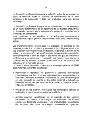 21
La formación profesional propicia la reflexión sobre la tecnología, es
decir, la reflexión sobre la práctica; el conocimiento es el valor
agregado a la producción y debe ser productivo para que genere
tecnología.
La formación profesional integral en su articulación con la tecnología
es un factor determinante en el desarrollo de las fuerzas productivas;
un trabajador formado en la comprensión racional y operativa de la
tecnología es competente
para responder a los cambios en la estructura ocupacional y
organizacional, y para generar mayor calidad productiva, empresarial y
social.
Las transformaciones tecnológicas se expresan en cambios en las
materias primas, los productos y los objetos tecnológicos; éstas a su
vez propician nuevos procesos productivos, relaciones y divisiones del
trabajo; la comprensión del significado del trabajo en términos de las
transformaciones a que da lugar y del medio en que se desarrolla,
contribuyen a la conciencia y valoración del mismo, bien sea en la
construcción de nuevos procesos productivos o en la inserción del
trabajador en el mercado laboral.
La relación entre formación profesional y tecnología permite al SENA
desarrollar las siguientes estrategias:
Reconocer e identificar los procesos y cambios tecnológicos
incorporados en las diversas organizaciones empresariales y
culturales; transferir y apropiar críticamente las diversas tecnologías
en uso, teniendo en cuenta la diversidad regional y cultural, así
como las variaciones por sectores de actividad económica, tamaño
y tipos de empresas.
Incorporar en los diseños curriculares las tecnologías básicas en
ambientes educativos proyectados hacia el futuro.
Acordar alianzas estratégicas, en el contexto de las políticas
nacionales de ciencia y tecnología, con entidades del Estado,
centros de desarrollo tecnológico y de productividad, incubadoras
de empresa de base tecnológica, universidades, gremios,
 