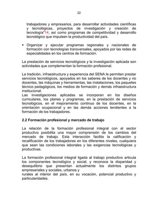 22
trabajadores y empresarios, para desarrollar actividades científicas
y tecnológicas, proyectos de investigación y creación de
tecnología"14, así como programas de competitividad y desarrollo
tecnológico que impulsen la productividad del país.
Organizar y ejecutar programas regionales y nacionales de
formación con tecnologías transversales, apoyados por las redes de
especialidades en los centros de formación.
La prestación de servicios tecnológicos y la investigación aplicada son
actividades que complementan la formación profesional.
La tradición, infraestructura y experiencia del SENA le permiten prestar
servicios tecnológicos, apoyados en los saberes de los docentes y no
docentes, las máquinas y herramientas, las instalaciones, los paquetes
técnico pedagógicos, los medios de formación y demás infraestructura
institucional.
Las investigaciones aplicadas se incorporan en los diseños
curriculares, los planes y programas, en la prestación de servicios
tecnológicos, en el mejoramiento continuo de los docentes, en la
orientación ocupacional y en las demás acciones tendientes a la
formación de los trabajadores.
2.2 Formación profesional y mercado de trabajo
La relación de la formación profesional integral con el sector
productivo posibilita una mayor comprensión de los cambios del
mercado de trabajo. Esta interacción facilita la calificación y
recalificación de los trabajadores en los diferentes niveles, cualquiera
que sean las condiciones laborales y las exigencias tecnológicas y
productivas.
La formación profesional integral ligada al trabajo productivo articula
los componentes tecnológico y social, y reconoce la disparidad y
desequilibrio que presentan actualmente los distintos grupos
empresariales y sociales, urbanos y
rurales al interior del país, en su vocación, potencial productivo y
particularidades.
 