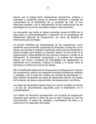 23
Asume que el trabajo tiene implicaciones económicas, políticas y
culturales, y propende porque la persona interiorice y exprese tal
comprensión en la elaboración de un proyecto de vida, en sus
relaciones sociales y en la interpretación de las implicaciones de las
tecnologías de uso en los mercados locales e internacionales.
La concepción que sobre el trabajo productivo posee el SENA es la
base para la instrumentalización y operación de la metodología de
Clasificación Nacional de Ocupaciones, así como del Sistema de
Información para el Empleo.
La primera identifica las características de las ocupaciones, como
parámetro para desarrollar programas de formación; el segundo, es un
medio que permite el contacto organizado entre quienes demandan y
ofrecen empleo para facilitar su inserción laboral, el cual incide en el
mejoramiento y disponibilidad de los recursos humanos a través de la
información, la orientación ocupacional y el análisis del mercado
laboral, así mismo, monitorea las necesidades de capacitación, la
pertinencia de la formación, propicia el diálogo y la acción entre la
demanda y la oferta de la fuerza de trabajo.
De la Clasificación Nacional de Ocupaciones se desprende la relación
de ocupaciones y oficios que requieren formación profesional metódica
y completa y por lo tanto son materia de contrato de aprendizaje 15 .
Esta relación comprende las áreas de desempeño laboral, los niveles
de formación, las áreas ocupacionales, las ocupaciones y los oficios.
Las áreas de desempeño laboral tienen en común el objeto de trabajo
y el tipo de conocimientos requeridos para el desempeño en el
contexto laboral.
Los niveles de formación corresponden con el grado de preparación
necesario para ejercer el oficio de que se trate. Incluyen el nivel de
conocimientos, el grado de variedad y complejidad del oficio y la
autonomía en la ejecución del trabajo.
 