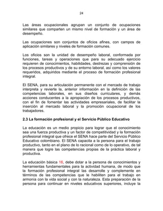24
Las áreas ocupacionales agrupan un conjunto de ocupaciones
similares que comparten un mismo nivel de formación y un área de
desempeño.
Las ocupaciones son conjuntos de oficios afines, con campos de
aplicación similares y niveles de formación comunes.
Los oficios son la unidad de desempeño laboral, conformada por
funciones, tareas y operaciones que para su adecuado ejercicio
requieren de conocimientos, habilidades, destrezas y comprensión de
los procesos productivos y de su entorno laboral, así como los valores
requeridos, adquiridos mediante el proceso de formación profesional
integral.
El SENA, para su articulación permanente con el mercado de trabajo
interpreta y revierte la, anterior información en la definición de las
competencias laborales, en sus diseños curriculares, y demás
acciones conducentes a la apropiación de los procesos productivos,
con el fin de fomentar las actividades empresariales, de facilitar la
inserción al mercado laboral y la promoción ocupacional de los
trabajadores. STATUTO DE LA FORMACIÓN
2.3 La formación profesional y el Servicio Público Educativo
La educación es un medio propicio para lograr que el conocimiento
sea una fuerza productiva y un factor de competitividad y la formación
profesional integral que ofrece el SENA hace parte del Servicio Público
Educativo colombiano. El SENA capacita a la persona para el trabajo
productivo, tanto en el plano de lo racional como de lo operativo, de tal
manera que logre las competencias propias de la práctica laboral y
productiva.
La educación básica 16, debe dotar a la persona de conocimientos y
herramientas fundamentales para la actividad humana, de modo que
la formación profesional integral las desarrolle y complemente en
términos de las competencias que le habiliten para el trabajo en
armonía con la vida social y con la naturaleza. Esta preparación de la
persona para continuar en niveles educativos superiores, incluye la
 