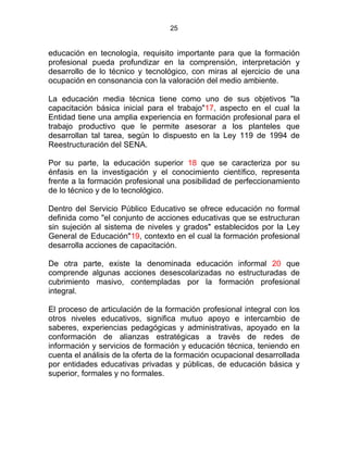 25
educación en tecnología, requisito importante para que la formación
profesional pueda profundizar en la comprensión, interpretación y
desarrollo de lo técnico y tecnológico, con miras al ejercicio de una
ocupación en consonancia con la valoración del medio ambiente.
La educación media técnica tiene como uno de sus objetivos "la
capacitación básica inicial para el trabajo"17, aspecto en el cual la
Entidad tiene una amplia experiencia en formación profesional para el
trabajo productivo que le permite asesorar a los planteles que
desarrollan tal tarea, según lo dispuesto en la Ley 119 de 1994 de
Reestructuración del SENA.
Por su parte, la educación superior 18 que se caracteriza por su
énfasis en la investigación y el conocimiento científico, representa
frente a la formación profesional una posibilidad de perfeccionamiento
de lo técnico y de lo tecnológico.
Dentro del Servicio Público Educativo se ofrece educación no formal
definida como "el conjunto de acciones educativas que se estructuran
sin sujeción al sistema de niveles y grados" establecidos por la Ley
General de Educación"19, contexto en el cual la formación profesional
desarrolla acciones de capacitación.
De otra parte, existe la denominada educación informal 20 que
comprende algunas acciones desescolarizadas no estructuradas de
cubrimiento masivo, contempladas por la formación profesional
integral. ESTATUTO DE LA
El proceso de articulación de la formación profesional integral con los
otros niveles educativos, significa mutuo apoyo e intercambio de
saberes, experiencias pedagógicas y administrativas, apoyado en la
conformación de alianzas estratégicas a través de redes de
información y servicios de formación y educación técnica, teniendo en
cuenta el análisis de la oferta de la formación ocupacional desarrollada
por entidades educativas privadas y públicas, de educación básica y
superior, formales y no formales.
 