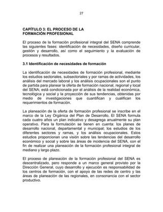 27
CAPÍTULO 3: EL PROCESO DE LA
FORMACIÓN PROFESIONAL
El proceso de la formación profesional integral del SENA comprende
las siguientes fases: identificación de necesidades, diseño curricular,
gestión y desarrollo, así como el seguimiento y la evaluación de
procesos y resultados.
3.1 Identificación de necesidades de formación
La identificación de necesidades de formación profesional, mediante
los estudios sectoriales, subsectoriales y por ramas de actividades, los
análisis del mercado laboral y los análisis ocupacionales son el punto
de partida para planear la oferta de formación nacional, regional y local
del SENA; está condicionada por el análisis de la realidad económica,
tecnológica y social y la proyección de sus tendencias, obtenidas por
medio de investigaciones que cuantifican y cualifican los
requerimientos de formación.
La planeación de la oferta de formación profesional se inscribe en el
marco de la Ley Orgánica del Plan de Desarrollo. El SENA formula
cada cuatro años un plan indicativo y desagrega anualmente su plan
operativo. Para la formulación se tienen en cuenta: los planes de
desarrollo nacional, departamental y municipal; los estudios de los
diferentes sectores y ramas, y los análisis ocupacionales. Estos
estudios proporcionan una visión sobre las tendencias del desarrollo
económico y social y sobre las áreas de incidencia del SENA, con el
fin de realizar una planeación de la formación profesional integral de
mediano y largo plazo.
El proceso de planeación de la formación profesional del SENA es
descentralizado, pero responde a un marco general provisto por la
Dirección General, cuyo desarrollo y ejecución es responsabilidad de
los centros de formación, con el apoyo de las redes de centro y las
áreas de planeación de las regionales, en consonancia con el sector
productivo.
 