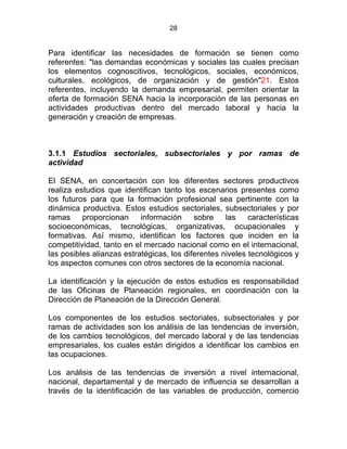 28
Para identificar las necesidades de formación se tienen como
referentes: "las demandas económicas y sociales las cuales precisan
los elementos cognoscitivos, tecnológicos, sociales, económicos,
culturales, ecológicos, de organización y de gestión"21. Estos
referentes, incluyendo la demanda empresarial, permiten orientar la
oferta de formación SENA hacia la incorporación de las personas en
actividades productivas dentro del mercado laboral y hacia la
generación y creación de empresas.
3.1.1 Estudios sectoriales, subsectoriales y por ramas de
actividad
El SENA, en concertación con los diferentes sectores productivos
realiza estudios que identifican tanto los escenarios presentes como
los futuros para que la formación profesional sea pertinente con la
dinámica productiva. Estos estudios sectoriales, subsectoriales y por
ramas proporcionan información sobre las características
socioeconómicas, tecnológicas, organizativas, ocupacionales y
formativas. Así mismo, identifican los factores que inciden en la
competitividad, tanto en el mercado nacional como en el internacional,
las posibles alianzas estratégicas, los diferentes niveles tecnológicos y
los aspectos comunes con otros sectores de la economía nacional.
La identificación y la ejecución de estos estudios es responsabilidad
de las Oficinas de Planeación regionales, en coordinación con la
Dirección de Planeación de la Dirección General.
Los componentes de los estudios sectoriales, subsectoriales y por
ramas de actividades son los análisis de las tendencias de inversión,
de los cambios tecnológicos, del mercado laboral y de las tendencias
empresariales, los cuales están dirigidos a identificar los cambios en
las ocupaciones.
Los análisis de las tendencias de inversión a nivel internacional,
nacional, departamental y de mercado de influencia se desarrollan a
través de la identificación de las variables de producción, comercio
 