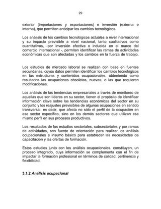 29
exterior (importaciones y exportaciones) e inversión (externa e
interna), que permiten anticipar los cambios tecnológicos.
Los análisis de los cambios tecnológicos actuales a nivel internacional
y su impacto previsible a nivel nacional, tanto cualitativos como
cuantitativos, -por inversión efectiva o inducida en el marco del
comercio internacional -, permiten identificar las ramas de actividades
económicas que son afectadas y los cambios en la fuerza de trabajo.
STATUTO DE LA FORMACIÓN
Los estudios de mercado laboral se realizan con base en fuentes
secundarias, cuyos datos permiten identificar los cambios tecnológicos
en las estructuras y contenidos ocupacionales, obteniendo como
resultados las ocupaciones obsoletas, nuevas, o las que requieren
modificaciones.
Los análisis de las tendencias empresariales a través de monitoreo de
aquellas que son líderes en su sector, tienen el propósito de identificar
información clave sobre las tendencias económicas del sector en su
conjunto y los reajustes previsibles de algunas ocupaciones en sentido
transversal, es decir, que afecta no sólo el perfil de la ocupación en
ese sector específico, sino en los demás sectores que utilizan ese
mismo perfil en sus procesos productivos.
Los resultados de los estudios sectoriales, subsectoriales y por ramas
de actividades, son fuente de orientación para realizar los análisis
ocupacionales e insumo básico para establecer las necesidades de
capacitación y las ofertas de formación.
Estos estudios junto con los análisis ocupacionales, constituyen, un
proceso integrado, cuya información se complementa con el fin de
impactar la formación profesional en términos de calidad, pertinencia y
flexibilidad.
3.1.2 Análisis ocupacional
 