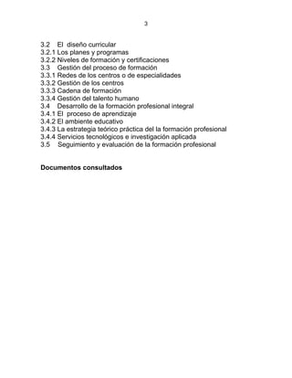 3
3.2 El diseño curricular
3.2.1 Los planes y programas
3.2.2 Niveles de formación y certificaciones
3.3 Gestión del proceso de formación
3.3.1 Redes de los centros o de especialidades
3.3.2 Gestión de los centros
3.3.3 Cadena de formación
3.3.4 Gestión del talento humano
3.4 Desarrollo de la formación profesional integral
3.4.1 El proceso de aprendizaje
3.4.2 El ambiente educativo
3.4.3 La estrategia teórico práctica del la formación profesional
3.4.4 Servicios tecnológicos e investigación aplicada
3.5 Seguimiento y evaluación de la formación profesional
Documentos consultados
 
