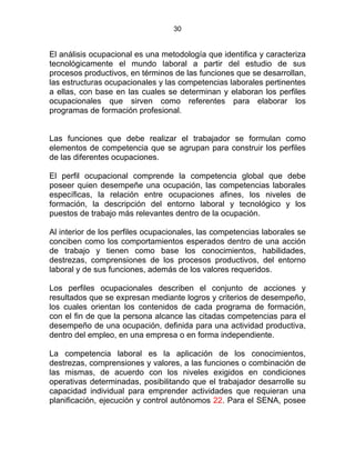 30
El análisis ocupacional es una metodología que identifica y caracteriza
tecnológicamente el mundo laboral a partir del estudio de sus
procesos productivos, en términos de las funciones que se desarrollan,
las estructuras ocupacionales y las competencias laborales pertinentes
a ellas, con base en las cuales se determinan y elaboran los perfiles
ocupacionales que sirven como referentes para elaborar los
programas de formación profesional.
Las funciones que debe realizar el trabajador se formulan como
elementos de competencia que se agrupan para construir los perfiles
de las diferentes ocupaciones.
El perfil ocupacional comprende la competencia global que debe
poseer quien desempeñe una ocupación, las competencias laborales
específicas, la relación entre ocupaciones afines, los niveles de
formación, la descripción del entorno laboral y tecnológico y los
puestos de trabajo más relevantes dentro de la ocupación.
Al interior de los perfiles ocupacionales, las competencias laborales se
conciben como los comportamientos esperados dentro de una acción
de trabajo y tienen como base los conocimientos, habilidades,
destrezas, comprensiones de los procesos productivos, del entorno
laboral y de sus funciones, además de los valores requeridos.
Los perfiles ocupacionales describen el conjunto de acciones y
resultados que se expresan mediante logros y criterios de desempeño,
los cuales orientan los contenidos de cada programa de formación,
con el fin de que la persona alcance las citadas competencias para el
desempeño de una ocupación, definida para una actividad productiva,
dentro del empleo, en una empresa o en forma independiente.
La competencia laboral es la aplicación de los conocimientos,
destrezas, comprensiones y valores, a las funciones o combinación de
las mismas, de acuerdo con los niveles exigidos en condiciones
operativas determinadas, posibilitando que el trabajador desarrolle su
capacidad individual para emprender actividades que requieran una
planificación, ejecución y control autónomos 22. Para el SENA, posee
 