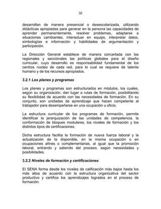 32
desarrollan de manera presencial o desescolarizada, utilizando
didácticas apropiadas para generar en la persona las capacidades de
aprender permanentemente, resolver problemas, adaptarse a
situaciones cambiantes, interactuar en equipo, interpretar datos,
simbologías e información y habilidades de argumentación y
participación.
La Dirección General establece de manera concertada con las
regionales y secciónales las políticas globales para el diseño
curricular, cuyo desarrollo es responsabilidad fundamental de los
centros núcleo de cada red, para lo cual se requiere de talento
humano y de los recursos apropiados.
3.2.1 Los planes y programas
Los planes y programas son estructurados en módulos, los cuales,
según su organización, dan lugar a rutas de formación, posibilitando
su flexibilidad de acuerdo con las necesidades de formación. En su
conjunto, son unidades de aprendizaje que hacen competente al
trabajador para desempeñarse en una ocupación u oficio.
La estructura curricular de los programas de formación, permite
identificar la jerarquización de las unidades de competencia, la
conformación de bloques modulares, los niveles de formación y los
distintos tipos de certificaciones.
Dicha estructura facilita la formación de nueva fuerza laboral y la
actualización de la disponible, en la misma ocupación o en
ocupaciones afines o complementarias, al igual que la promoción
laboral, entrando y saliendo del proceso, según necesidades y
posibilidades.
3.2.2 Niveles de formación y certificaciones
El SENA forma desde los niveles de calificación más bajos hasta los
más altos de acuerdo con la estructura organizativa del sector
productivo y certifica los aprendizajes logrados en el proceso de
formación.
 