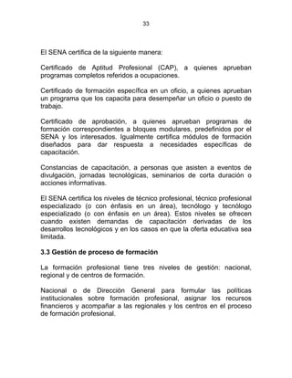 33
El SENA certifica de la siguiente manera:
Certificado de Aptitud Profesional (CAP), a quienes aprueban
programas completos referidos a ocupaciones.
Certificado de formación específica en un oficio, a quienes aprueban
un programa que los capacita para desempeñar un oficio o puesto de
trabajo.
Certificado de aprobación, a quienes aprueban programas de
formación correspondientes a bloques modulares, predefinidos por el
SENA y los interesados. Igualmente certifica módulos de formación
diseñados para dar respuesta a necesidades específicas de
capacitación.
Constancias de capacitación, a personas que asisten a eventos de
divulgación, jornadas tecnológicas, seminarios de corta duración o
acciones informativas.
El SENA certifica los niveles de técnico profesional, técnico profesional
especializado (o con énfasis en un área), tecnólogo y tecnólogo
especializado (o con énfasis en un área). Estos niveles se ofrecen
cuando existen demandas de capacitación derivadas de los
desarrollos tecnológicos y en los casos en que la oferta educativa sea
limitada.
3.3 Gestión de proceso de formación
La formación profesional tiene tres niveles de gestión: nacional,
regional y de centros de formación.
Nacional o de Dirección General para formular las políticas
institucionales sobre formación profesional, asignar los recursos
financieros y acompañar a las regionales y los centros en el proceso
de formación profesional.
 