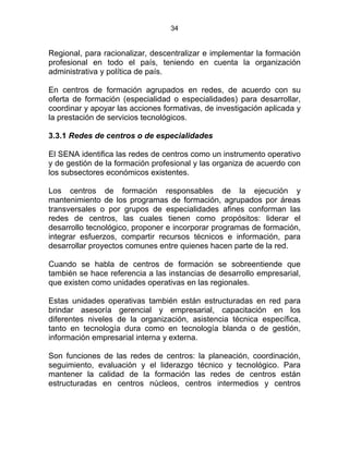 34
Regional, para racionalizar, descentralizar e implementar la formación
profesional en todo el país, teniendo en cuenta la organización
administrativa y política de país.
En centros de formación agrupados en redes, de acuerdo con su
oferta de formación (especialidad o especialidades) para desarrollar,
coordinar y apoyar las acciones formativas, de investigación aplicada y
la prestación de servicios tecnológicos.
3.3.1 Redes de centros o de especialidades
El SENA identifica las redes de centros como un instrumento operativo
y de gestión de la formación profesional y las organiza de acuerdo con
los subsectores económicos existentes.
Los centros de formación responsables de la ejecución y
mantenimiento de los programas de formación, agrupados por áreas
transversales o por grupos de especialidades afines conforman las
redes de centros, las cuales tienen como propósitos: liderar el
desarrollo tecnológico, proponer e incorporar programas de formación,
integrar esfuerzos, compartir recursos técnicos e información, para
desarrollar proyectos comunes entre quienes hacen parte de la red.
Cuando se habla de centros de formación se sobreentiende que
también se hace referencia a las instancias de desarrollo empresarial,
que existen como unidades operativas en las regionales.
Estas unidades operativas también están estructuradas en red para
brindar asesoría gerencial y empresarial, capacitación en los
diferentes niveles de la organización, asistencia técnica específica,
tanto en tecnología dura como en tecnología blanda o de gestión,
información empresarial interna y externa.
Son funciones de las redes de centros: la planeación, coordinación,
seguimiento, evaluación y el liderazgo técnico y tecnológico. Para
mantener la calidad de la formación las redes de centros están
estructuradas en centros núcleos, centros intermedios y centros
 
