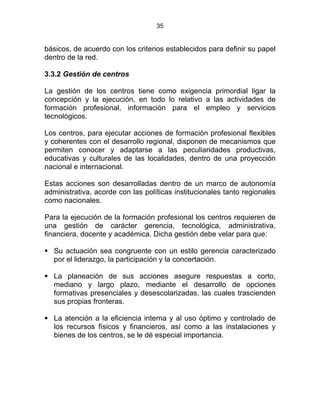 35
básicos, de acuerdo con los criterios establecidos para definir su papel
dentro de la red.
3.3.2 Gestión de centros
La gestión de los centros tiene como exigencia primordial ligar la
concepción y la ejecución, en todo lo relativo a las actividades de
formación profesional, información para el empleo y servicios
tecnológicos. STATUTO DE LA
Los centros, para ejecutar acciones de formación profesional flexibles
y coherentes con el desarrollo regional, disponen de mecanismos que
permiten conocer y adaptarse a las peculiaridades productivas,
educativas y culturales de las localidades, dentro de una proyección
nacional e internacional.
Estas acciones son desarrolladas dentro de un marco de autonomía
administrativa, acorde con las políticas institucionales tanto regionales
como nacionales.
Para la ejecución de la formación profesional los centros requieren de
una gestión de carácter gerencia, tecnológica, administrativa,
financiera, docente y académica. Dicha gestión debe velar para que:
Su actuación sea congruente con un estilo gerencia caracterizado
por el liderazgo, la participación y la concertación.
La planeación de sus acciones asegure respuestas a corto,
mediano y largo plazo, mediante el desarrollo de opciones
formativas presenciales y desescolarizadas, las cuales trascienden
sus propias fronteras.
La atención a la eficiencia interna y al uso óptimo y controlado de
los recursos físicos y financieros, así como a las instalaciones y
bienes de los centros, se le dé especial importancia.
 