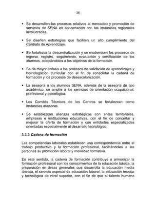 36
Se desarrollen los procesos relativos al mercadeo y promoción de
servicios de SENA en concertación con las instancias regionales
involucradas.
Se diseñen estrategias que faciliten un alto cumplimiento del
Contrato de Aprendizaje.
Se fortalezca la descentralización y se modernicen los procesos de
ingreso, registro, seguimiento, evaluación y certificación de los
alumnos, adaptándolos a los objetivos de la formación.
Se dé mayor énfasis a los procesos de validación de aprendizajes y
homologación curricular con el fin de consolidar la cadena de
formación y los procesos de desescolarización.
La asesoría a los alumnos SENA, además de la asesoría de tipo
académico, se amplíe a los servicios de orientación ocupacional,
profesional y psicológica.
Los Comités Técnicos de los Centros se fortalezcan como
instancias asesoras.
Se establezcan alianzas estratégicas con entes territoriales,
empresas e instituciones educativas, con el fin de concertar y
mejorar la oferta de formación y con entidades especializadas
orientadas especialmente al desarrollo tecnológico.
3.3.3 Cadena de formación
Las competencias laborales establecen una correspondencia entre el
trabajo productivo y la formación profesional, facilitándoles a las
personas su promoción laboral y movilidad formativa.
En este sentido, la cadena de formación contribuye a armonizar la
formación profesional con los conocimientos de la educación básica, la
preparación en áreas generales que desarrolla la educación media
técnica, el servicio especial de educación laboral, la educación técnica
y tecnológica de nivel superior, con el fin de que el talento humano
 