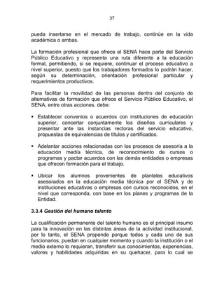 37
pueda insertarse en el mercado de trabajo, continúe en la vida
académica o ambas.
La formación profesional que ofrece el SENA hace parte del Servicio
Público Educativo y representa una ruta diferente a la educación
formal, permitiendo, si se requiere, continuar el proceso educativo a
nivel superior, puesto que los trabajadores formados lo podrán hacer,
según su determinación, orientación profesional particular y
requerimientos productivos.
Para facilitar la movilidad de las personas dentro del conjunto de
alternativas de formación que ofrece el Servicio Público Educativo, el
SENA, entre otras acciones, debe:
Establecer convenios o acuerdos con instituciones de educación
superior, concertar conjuntamente los diseños curriculares y
presentar ante las instancias rectoras del servicio educativo,
propuestas de equivalencias de títulos y certificados.
Adelantar acciones relacionadas con los procesos de asesoría a la
educación medía técnica, de reconocimiento de cursos o
programas y pactar acuerdos con las demás entidades o empresas
que ofrecen formación para el trabajo.
Ubicar los alumnos provenientes de planteles educativos
asesorados en la educación media técnica por el SENA y de
instituciones educativas o empresas con cursos reconocidos, en el
nivel que corresponda, con base en los planes y programas de la
Entidad.
3.3.4 Gestión del humano talento
La cualificación permanente del talento humano es el principal insumo
para la innovación en las distintas áreas de la actividad institucional,
por lo tanto, el SENA propende porque todos y cada uno de sus
funcionarios, puedan en cualquier momento y cuando la institución o el
medio externo lo requieran, transferir sus conocimientos, experiencias,
valores y habilidades adquiridas en su quehacer, para lo cual se
 