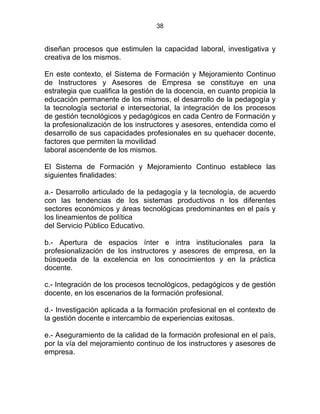 38
diseñan procesos que estimulen la capacidad laboral, investigativa y
creativa de los mismos.
En este contexto, el Sistema de Formación y Mejoramiento Continuo
de Instructores y Asesores de Empresa se constituye en una
estrategia que cualifica la gestión de la docencia, en cuanto propicia la
educación permanente de los mismos, el desarrollo de la pedagogía y
la tecnología sectorial e intersectorial, la integración de los procesos
de gestión tecnológicos y pedagógicos en cada Centro de Formación y
la profesionalización de los instructores y asesores, entendida como el
desarrollo de sus capacidades profesionales en su quehacer docente,
factores que permiten la movilidad
laboral ascendente de los mismos.
El Sistema de Formación y Mejoramiento Continuo establece las
siguientes finalidades:
a.- Desarrollo articulado de la pedagogía y la tecnología, de acuerdo
con las tendencias de los sistemas productivos n los diferentes
sectores económicos y áreas tecnológicas predominantes en el país y
los lineamientos de política
del Servicio Público Educativo. DE LA FORMACIÓ
b.- Apertura de espacios ínter e intra institucionales para la
profesionalización de los instructores y asesores de empresa, en la
búsqueda de la excelencia en los conocimientos y en la práctica
docente.
c.- Integración de los procesos tecnológicos, pedagógicos y de gestión
docente, en los escenarios de la formación profesional.
d.- Investigación aplicada a la formación profesional en el contexto de
la gestión docente e intercambio de experiencias exitosas.
e.- Aseguramiento de la calidad de la formación profesional en el país,
por la vía del mejoramiento continuo de los instructores y asesores de
empresa.
 