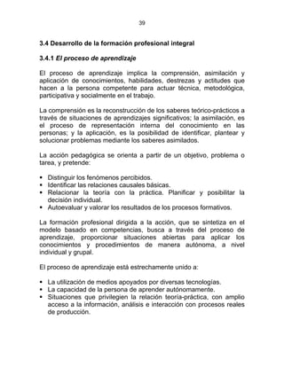 39
3.4 Desarrollo de la formación profesional integral
3.4.1 El proceso de aprendizaje
El proceso de aprendizaje implica la comprensión, asimilación y
aplicación de conocimientos, habilidades, destrezas y actitudes que
hacen a la persona competente para actuar técnica, metodológica,
participativa y socialmente en el trabajo.
La comprensión es la reconstrucción de los saberes teórico-prácticos a
través de situaciones de aprendizajes significativos; la asimilación, es
el proceso de representación interna del conocimiento en las
personas; y la aplicación, es la posibilidad de identificar, plantear y
solucionar problemas mediante los saberes asimilados.
La acción pedagógica se orienta a partir de un objetivo, problema o
tarea, y pretende:
Distinguir los fenómenos percibidos.
Identificar las relaciones causales básicas.
Relacionar la teoría con la práctica. Planificar y posibilitar la
decisión individual.
Autoevaluar y valorar los resultados de los procesos formativos.
La formación profesional dirigida a la acción, que se sintetiza en el
modelo basado en competencias, busca a través del proceso de
aprendizaje, proporcionar situaciones abiertas para aplicar los
conocimientos y procedimientos de manera autónoma, a nivel
individual y grupal.
El proceso de aprendizaje está estrechamente unido a:
La utilización de medios apoyados por diversas tecnologías.
La capacidad de la persona de aprender autónomamente.
Situaciones que privilegien la relación teoría-práctica, con amplio
acceso a la información, análisis e interacción con procesos reales
de producción.
 