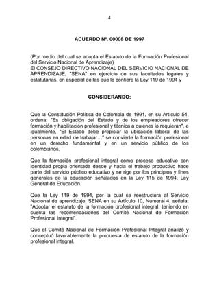 4
TUTO DE LA FORMACIÓN PROFESIN NTEGRAL
ACUERDO Nº. 00008 DE 1997
(Por medio del cual se adopta el Estatuto de la Formación Profesional
del Servicio Nacional de Aprendizaje)
El CONSEJO DIRECTIVO NACIONAL DEL SERVICIO NACIONAL DE
APRENDIZAJE, "SENA" en ejercicio de sus facultades legales y
estatutarias, en especial de las que le confiere la Ley 119 de 1994 y
CONSIDERANDO:
Que la Constitución Política de Colombia de 1991, en su Artículo 54,
ordena: "Es obligación del Estado y de los empleadores ofrecer
formación y habilitación profesional y técnica a quienes lo requieran", e
igualmente, "El Estado debe propiciar la ubicación laboral de las
personas en edad de trabajar…" se convierte la formación profesional
en un derecho fundamental y en un servicio público de los
colombianos.
Que la formación profesional integral como proceso educativo con
identidad propia orientada desde y hacia el trabajo productivo hace
parte del servicio público educativo y se rige por los principios y fines
generales de la educación señalados en la Ley 115 de 1994, Ley
General de Educación.
Que la Ley 119 de 1994, por la cual se reestructura al Servicio
Nacional de aprendizaje, SENA en su Artículo 10, Numeral 4, señala;
"Adoptar el estatuto de la formación profesional integral, teniendo en
cuenta las recomendaciones del Comité Nacional de Formación
Profesional Integral".
Que el Comité Nacional de Formación Profesional Integral analizó y
conceptuó favorablemente la propuesta de estatuto de la formación
profesional integral.
E
 