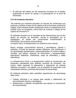 40
El estímulo del interés por las relaciones humanas en el trabajo,
propiciando la acción en equipo y la participación en la toma de
decisiones.
3.4.2 El ambiente educativo
"Se entiende por ambiente educativo el conjunto de condiciones que
propician y facilitan el logro de los objetivos de la formación profesional
integral. Este ambiente puede configurarse tanto en instalaciones de la
entidad como en empresas y otros sitios de vivienda o trabajo de los
sujetos de formación"24
El ambiente educativo es el resultado de las interacciones que se dan
dentro de proceso de formación, vincula lo tecnológico con lo
pedagógico, en donde son componentes fundamentales: la
información, los procesos comunicativos,
el espacio físico, el equipamiento y la dinámica socio cultural.
Busca conjugar conocimientos técnicos y tecnológicos, valores y
actitudes, a través de diversos medios didácticos, que contribuyan a
los aprendizajes escolarizados y desescolarizados, en centros reales y
virtuales, que utilicen, espacios de información y autoaprendizaje,
laboratorios didácticos, mediotecas, aulas de informática y redes
telemáticas. ESTATUTO DE LA
La infraestructura física y el equipamiento implica la construcción de
ambientes polivalentes para distintas acciones de formación. Así
mismo, éstos requieren la adecuación y adquisición de material
didáctico innovador y de calidad, con el propósito de responder a las
necesidades teóricas y prácticas del proceso de aprendizaje.
El ambiente educativo debe posibilitar experiencias de aprendizaje
tales como:
Trabajo individual y en equipo para estudio y elaboración de
documentación técnica y tecnológica.
Exposiciones y debates conceptuales que apoyen la construcción
de conocimientos.
 