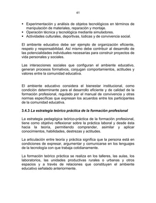 41
Experimentación y análisis de objetos tecnológicos en términos de
manipulación de materiales, reparación y montaje.
Operación técnica y tecnológica mediante simuladores.
Actividades culturales, deportivas, lúdicas y de convivencia social.
El ambiente educativo debe ser ejemplo de organización eficiente,
respeto y responsabilidad. Así mismo debe contribuir al desarrollo de
las potencialidades individuales necesarias para construir proyectos de
vida personales y sociales.
Las interacciones sociales que configuran el ambiente educativo,
generan procesos formativos, conjugan comportamientos, actitudes y
valores entre la comunidad educativa.
El ambiente educativo considera el bienestar institucional, como
condición determinante para el desarrollo eficiente y de calidad de la
formación profesional, regulado por el manual de convivencia y otras
normas específicas que expresan los acuerdos entre los participantes
de la comunidad educativa.
ESTATUTO DE LA FORMACIÓN PROFESIONAL INTEGRAL
3.4.3 La estrategia teórico práctica de la formación profesional
La estrategia pedagógica teórico-práctica de la formación profesional,
tiene como objetivo reflexionar sobre la práctica laboral y desde ésta
hacia la teoría, permitiendo comprender, asimilar y aplicar
conocimientos, habilidades, destrezas y actitudes.
La articulación entre teoría y práctica significa que la persona está en
condiciones de expresar, argumentar y comunicarse en los lenguajes
de la tecnología con que trabaja cotidianamente.
La formación teórico práctica se realiza en los talleres, las aulas, los
laboratorios, las unidades productivas rurales o urbanas y otros
espacios y a través de relaciones que constituyen el ambiente
educativo señalado anteriormente.
 
