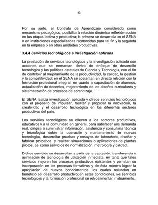 43
Por su parte, el Contrato de Aprendizaje considerado como
mecanismo pedagógico, posibilita la relación dinámica reflexión-acción
en las etapas lectiva y productiva; la primera se desarrolla en el SENA
o en instituciones especializadas reconocidas para tal fin y la segunda
en la empresa o en otras unidades productivas.
3.4.4 Servicios tecnológicos e investigación aplicada
La prestación de servicios tecnológicos y la investigación aplicada son
acciones que se enmarcan dentro de enfoque de desarrollo
tecnológico y las políticas estatales de Ciencia y Tecnología, con el fin
de contribuir al mejoramiento de la productividad, la calidad, la gestión
y la competitividad; en el SENA se adelantan en directa relación con la
formación profesional integral, en cuanto a capacitación de alumnos,
actualización de docentes, mejoramiento de los diseños curriculares y
sistematización de procesos de aprendizaje.
El SENA realiza investigación aplicada y ofrece servicios tecnológicos
con el propósito de impulsar, facilitar y propiciar la innovación, la
creatividad y el desarrollo tecnológico en los diferentes sectores
productivos del país.
Los servicios tecnológicos se ofrecen a los sectores productivos,
educativos y a la comunidad en general, para satisfacer una demanda
real, dirigida a suministrar información, asistencia y consultoría técnica
y tecnológica sobre la operación y mantenimiento de nuevas
tecnologías, desarrollar pruebas y ensayos de laboratorio, diseñar y
fabricar prototipos, y realizar simulaciones o aplicaciones de plantas
pilotos, así como servicios de normalización, metrología y calidad.
Dichos servicios se desarrollan a partir de la captación, transferencia y
asimilación de tecnología de utilización inmediata, en tanto que tales
servicios mejoren los procesos productivos existentes y permitan su
incorporación en los procesos formativos y de ésta manera lograr la
apropiación de nuevos conocimientos, los cuales redundan en
beneficio del desarrollo productivo; en estas condiciones, los servicios
tecnológicos y la formación profesional se retroalimentan mutuamente.
 