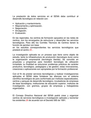 44
La prestación de éstos servicios en el SENA debe contribuir al
desarrollo tecnológico en relación con:
Aplicación y mantenimiento.
Mejoramiento y optimización.
Negociación.
Divulgación.
Evaluación.
En las regionales, los centros de formación apoyados en las redes de
centros, son los encargados de estructurar y desarrollar los servicios
tecnológicos. Para ello los Comités Técnicos de Centros tienen la
función de aprobar con base
en los estudios correspondientes los servicios tecnológicos que
prestará el centro 25 .
La investigación aplicada es un proceso que tiene como objeto de
estudio, tanto la infraestructura de producción (tecnología dura) como
la organización empresarial (tecnología blanda). Se concreta en
proyectos y programas para transferir tecnología de utilización
inmediata: su finalidad es solucionar problemas prácticos de carácter
productivo, tecnológico, pedagógico y de gestión; estas innovaciones,
creaciones o aplicaciones son apropiadas por la formación profesional.
Con el fin de prestar servicios tecnológicos y realizar investigaciones
aplicadas el SENA debe fortalecer las alianzas con el sistema
científico tecnológico de país conformado por institutos especializados,
centros y parques de desarrollo tecnológico, incubadoras de empresas
de base tecnológica, instituciones de educación superior, institutos de
investigación, con gremios, grupos de empresas y trabajadores
organizados.
ESTATUTO DE LA FORMACIÓN PROFESIONAL IESTATUTO DE LA
FORMACIÓN PROFESIONAL INTEGRAL
El Consejo Directivo Nacional del SENA podrá crear y organizar
centros de servicios tecnológicos e investigación aplicada y reorientar
los existentes 26 de acuerdo con el Decreto 585 de 1991.
 