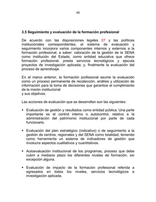 45
3.5 Seguimiento y evaluación de la formación profesional
De acuerdo con las disposiciones legales 27 y las políticas
institucionales correspondientes, el sistema de evaluación y
seguimiento incorpora varios componentes internos y externos a la
formación profesional, a saber: valoración de la gestión de la SENA
como institución del Estado, como entidad educativa que ofrece
formación profesional, presta servicios tecnológicos y ejecuta
proyectos de investigación aplicada; y, finalmente la evaluación del
proceso de aprendizaje.
En el marco anterior, la formación profesional asume la evaluación
como un proceso permanente de recolección, análisis y utilización de
información para la toma de decisiones que garantice el cumplimiento
de la misión institucional
y sus objetivos.
Las acciones de evaluación que se desarrollan son las siguientes:
Evaluación de gestión y resultados como entidad pública. Una parte
importante es el control interno o autocontrol, relativo a la
administración del patrimonio institucional por parte de cada
funcionario.
Evaluación del plan estratégico (indicativo) o de seguimiento a la
gestión de centros, regionales y del SENA como totalidad, teniendo
como herramienta un sistema de indicadores de gestión que
involucra aspectos cualitativos y cuantitativos.
Autoevaluación institucional de los programas, proceso que debe
cubrir a mediano plazo los diferentes niveles de formación, sin
excepción alguna.
Evaluación de impacto de la formación profesional referida a
egresados en todos los niveles, servicios tecnológicos e
investigación aplicada.
 