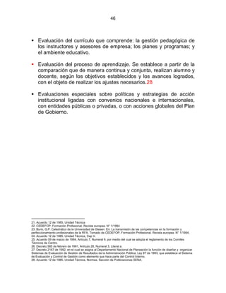 46
Evaluación del currículo que comprende: la gestión pedagógica de
los instructores y asesores de empresa; los planes y programas; y
el ambiente educativo.
Evaluación del proceso de aprendizaje. Se establece a partir de la
comparación que de manera continua y conjunta, realizan alumno y
docente, según los objetivos establecidos y los avances logrados,
con el objeto de realizar los ajustes necesarios.28
Evaluaciones especiales sobre políticas y estrategias de acción
institucional ligadas con convenios nacionales e internacionales,
con entidades públicas o privadas, o con acciones globales del Plan
de Gobierno.
ESTATUTO DE LA FORMACIÓN PROFESIONAL
7
21. Acuerdo 12 de 1985, Unidad Técnica
22. CEDEFOP, Formación Profesional. Revista europea. N° 1/1994
23. Bunk, G.P. Catedrático de la Universidad de Giesen. En: La transmisión de las competencias en la formación y
perfeccionamiento profesionales de la RFA. Tomado de CEDEFOP, Formación Profesional. Revista europea. N° 1/1994.
24. Acuerdo 12 de 1985. Unidad Técnica, Cap V.
25. Acuerdo 09 de marzo de 1994, Artículo 7, Numeral 9, por medio del cual se adopta el reglamento de los Comités
Técnicos de Centro.
26. Decreto 585 de febrero de 1991, Artículo 28, Numeral 3, Literal a.
27. Decreto 2167 de 1992, en el cual se asigna al Departamento Nacional de Planeación la función de diseñar y organizar
Sistemas de Evaluación de Gestión de Resultados de la Administración Pública; Ley 87 de 1993, que establece el Sistema
de Evaluación y Control de Gestión como elemento que hace parte del Control Interno.
28. Acuerdo 12 de 1985, Unidad Técnica, Normas, Sección de Publicaciones SENA.
 