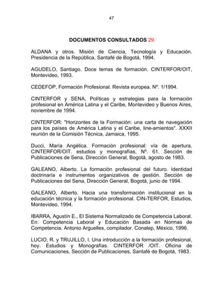 47
DOCUMENTOS CONSULTADOS 29
ALDANA y otros. Misión de Ciencia, Tecnología y Educación.
Presidencia de la República, Santafé de Bogotá, 1994.
AGUDELO, Santiago. Doce temas de formación. CINTERFOR/OIT,
Montevideo, 1993.
CEDEFOP, Formación Profesional. Revista europea. Nº. 1/1994.
CINTERFOR y SENA, Políticas y estrategias para la formación
profesional en América Latina y el Caribe, Montevideo y Buenos Aires,
noviembre de 1994.
CINTERFOR: "Horizontes de la Formación: una carta de navegación
para los países de América Latina y el Caribe, line-amientos". XXXII
reunión de la Comisión Técnica, Jamaica, 1995.
Ducci, María Angélica. Formación profesional: vía de apertura.
CINTERFOR/OIT. estudios y monografías, Nº. 61. Sección de
Publicaciones de Sena, Dirección General, Bogotá, agosto de 1983.
GALEANO, Alberto. La formación profesional del futuro. Identidad
doctrinaría e instrumentos organizativos de gestión. Sección de
Publicaciones del Sena, Dirección General, Bogotá, junio de 1994.
GALEANO, Alberto. Hacia una transformación institucional en la
educación técnica y la formación profesional. CIN-TERFOR, Estudios,
Montevideo, 1994.
IBARRA, Agustín E., El Sistema Normalizado de Competencia Laboral.
En: Competencia Laboral y Educación Basada en Normas de
Competencia. Antonio Arguelles, compilador. Conalep, México, 1996.
LUCIO, R. y TRUJILLO, I. Una introducción a la formación profesional,
hoy. Estudios y Monografías. CINTERFOR /OIT. Oficina de
Comunicaciones, Sección de Publicaciones, Santafé de Bogotá, 1983.
 