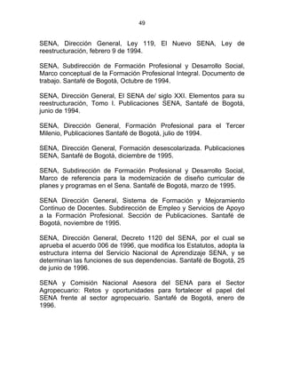 49
SENA, Dirección General, Ley 119, El Nuevo SENA, Ley de
reestructuración, febrero 9 de 1994.
SENA, Subdirección de Formación Profesional y Desarrollo Social,
Marco conceptual de la Formación Profesional Integral. Documento de
trabajo. Santafé de Bogotá, Octubre de 1994.
SENA, Dirección General, El SENA de/ siglo XXI. Elementos para su
reestructuración, Tomo I. Publicaciones SENA, Santafé de Bogotá,
junio de 1994.
SENA, Dirección General, Formación Profesional para el Tercer
Milenio, Publicaciones Santafé de Bogotá, julio de 1994.
SENA, Dirección General, Formación desescolarizada. Publicaciones
SENA, Santafé de Bogotá, diciembre de 1995.
SENA, Subdirección de Formación Profesional y Desarrollo Social,
Marco de referencia para la modernización de diseño curricular de
planes y programas en el Sena. Santafé de Bogotá, marzo de 1995.
SENA Dirección General, Sistema de Formación y Mejoramiento
Continuo de Docentes. Subdirección de Empleo y Servicios de Apoyo
a la Formación Profesional. Sección de Publicaciones. Santafé de
Bogotá, noviembre de 1995.
SENA, Dirección General, Decreto 1120 del SENA, por el cual se
aprueba el acuerdo 006 de 1996, que modifica los Estatutos, adopta la
estructura interna del Servicio Nacional de Aprendizaje SENA, y se
determinan las funciones de sus dependencias. Santafé de Bogotá, 25
de junio de 1996.
SENA y Comisión Nacional Asesora del SENA para el Sector
Agropecuario: Retos y oportunidades para fortalecer el papel del
SENA frente al sector agropecuario. Santafé de Bogotá, enero de
1996.
 